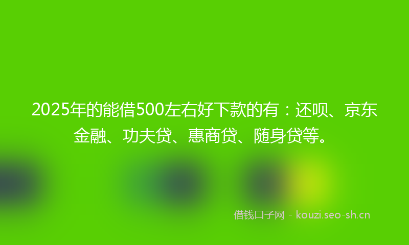 2025年的能借500左右好下款的有：还呗、京东金融、功夫贷、惠商贷、随身贷等。