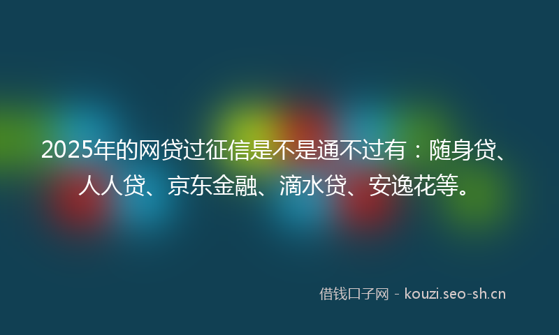 2025年的网贷过征信是不是通不过有：随身贷、人人贷、京东金融、滴水贷、安逸花等。