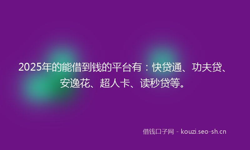 2025年的能借到钱的平台有：快贷通、功夫贷、安逸花、超人卡、读秒贷等。
