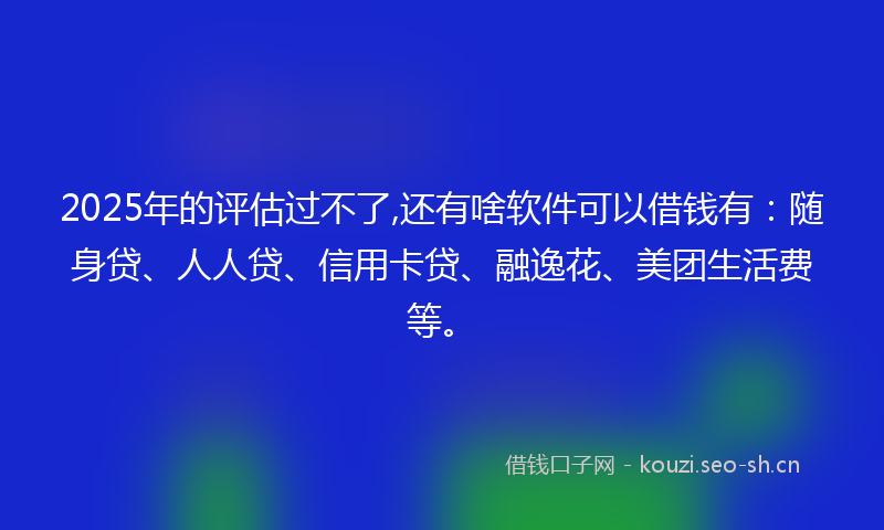 2025年的评估过不了,还有啥软件可以借钱有：随身贷、人人贷、信用卡贷、融逸花、美团生活费等。