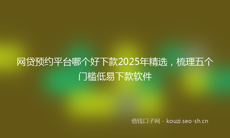 网贷预约平台哪个好下款2025年精选，梳理五个门槛低易下款软件