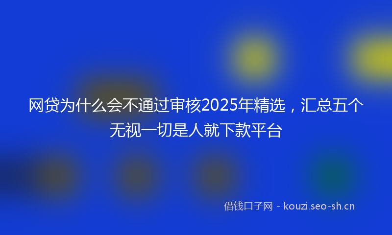 网贷为什么会不通过审核2025年精选，汇总五个无视一切是人就下款平台