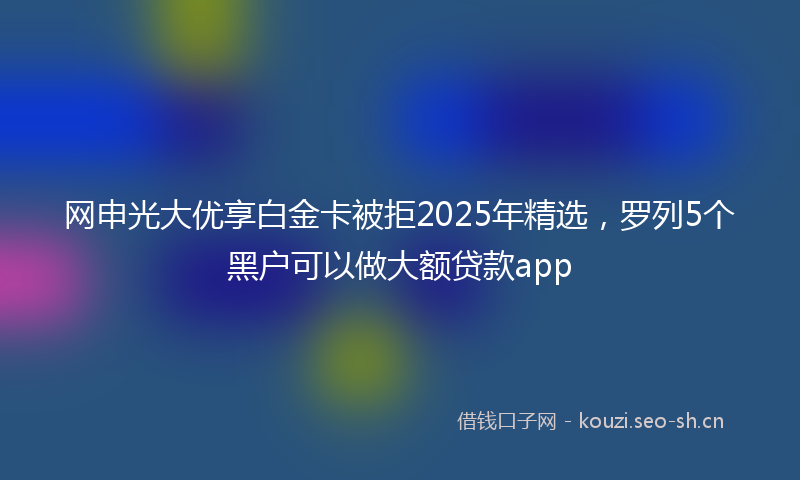 网申光大优享白金卡被拒2025年精选，罗列5个黑户可以做大额贷款app