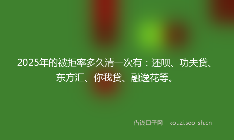 2025年的被拒率多久清一次有：还呗、功夫贷、东方汇、你我贷、融逸花等。