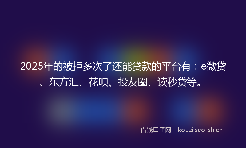 2025年的被拒多次了还能贷款的平台有：e微贷、东方汇、花呗、投友圈、读秒贷等。