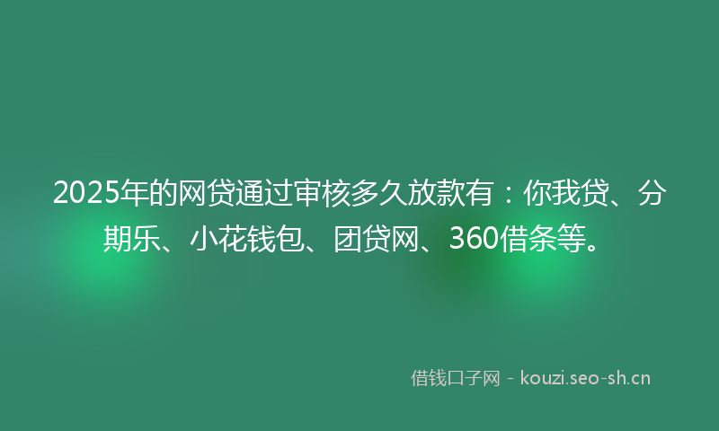 2025年的网贷通过审核多久放款有：你我贷、分期乐、小花钱包、团贷网、360借条等。