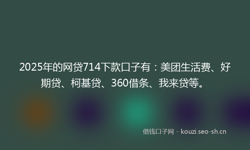 2025年的网贷714下款口子有：美团生活费、好期贷、柯基贷、360借条、我来贷等。