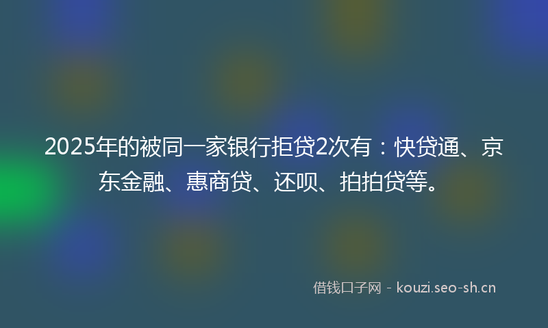 2025年的被同一家银行拒贷2次有：快贷通、京东金融、惠商贷、还呗、拍拍贷等。
