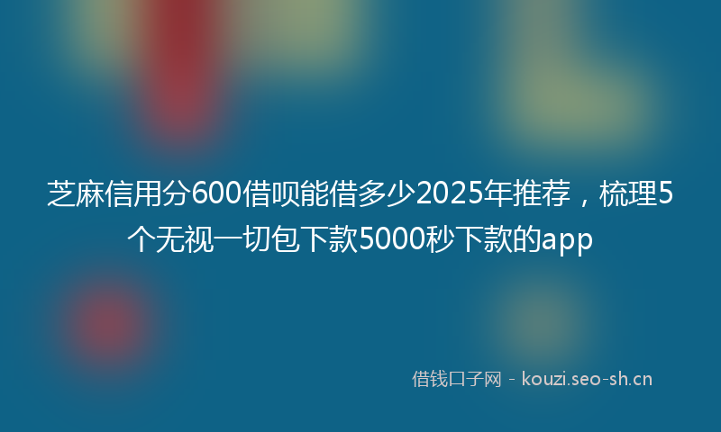 芝麻信用分600借呗能借多少2025年推荐，梳理5个无视一切包下款5000秒下款的app