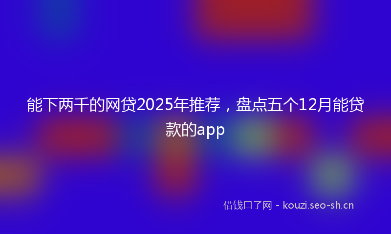 能下两千的网贷2025年推荐，盘点五个12月能贷款的app