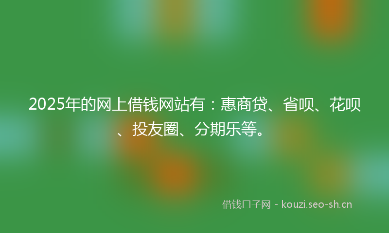 2025年的网上借钱网站有：惠商贷、省呗、花呗、投友圈、分期乐等。