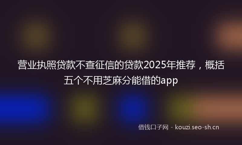 营业执照贷款不查征信的贷款2025年推荐，概括五个不用芝麻分能借的app