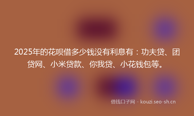 2025年的花呗借多少钱没有利息有：功夫贷、团贷网、小米贷款、你我贷、小花钱包等。