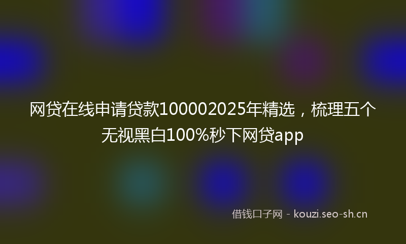 网贷在线申请贷款100002025年精选,梳理五个无视黑白100%秒下网贷app