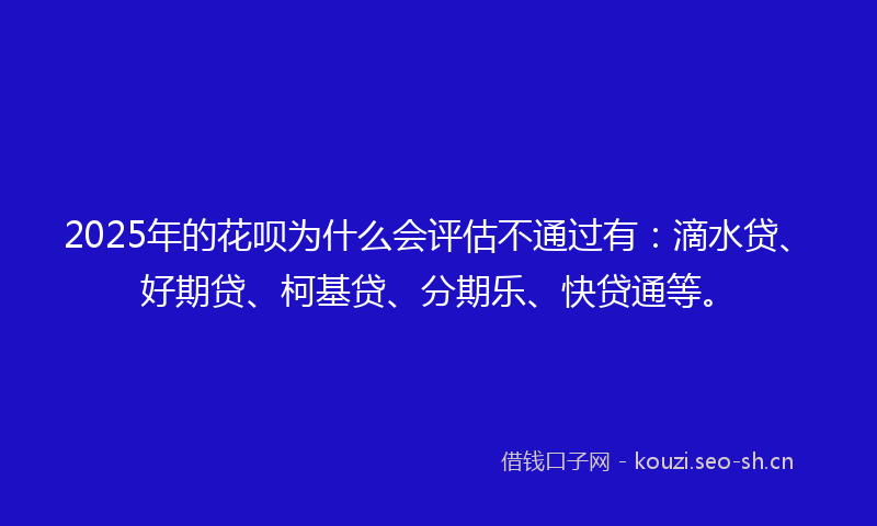 2025年的花呗为什么会评估不通过有：滴水贷、好期贷、柯基贷、分期乐、快贷通等。