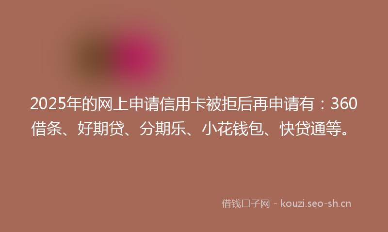 2025年的网上申请信用卡被拒后再申请有：360借条、好期贷、分期乐、小花钱包、快贷通等。