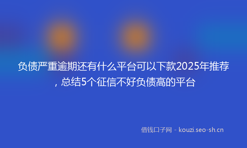 负债严重逾期还有什么平台可以下款2025年推荐，总结5个征信不好负债高的平台