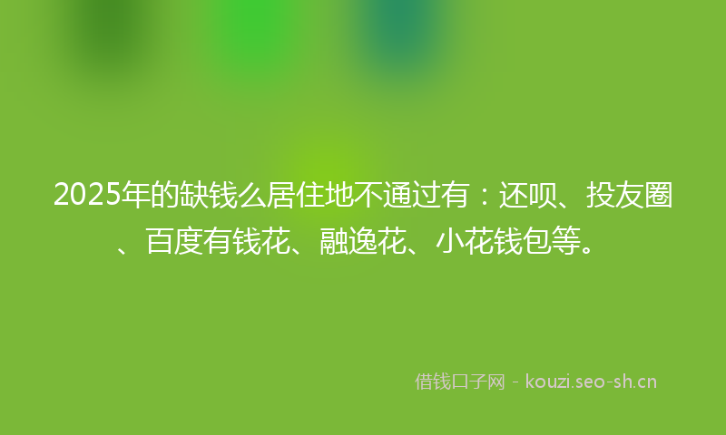2025年的缺钱么居住地不通过有:还呗、投友圈、百度有钱花、融逸花、小花钱包等。