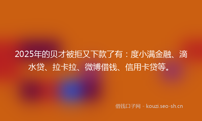2025年的贝才被拒又下款了有：度小满金融、滴水贷、拉卡拉、微博借钱、信用卡贷等。