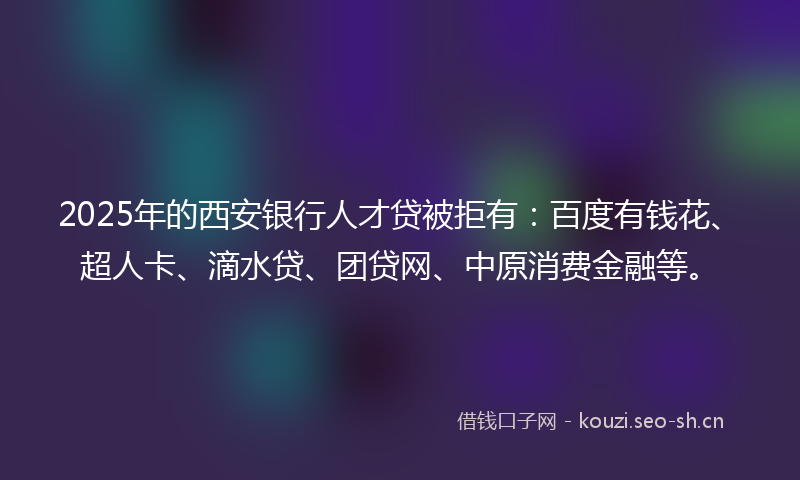 2025年的西安银行人才贷被拒有：百度有钱花、超人卡、滴水贷、团贷网、中原消费金融等。