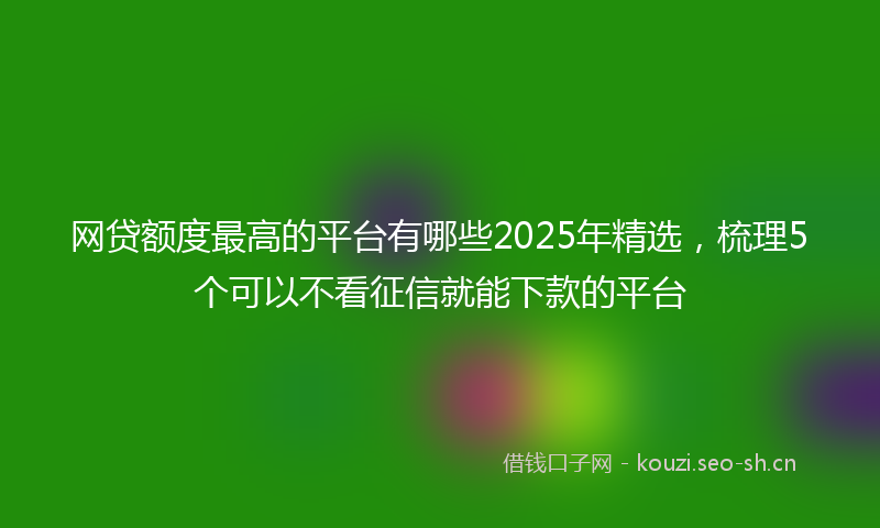 网贷额度最高的平台有哪些2025年精选，梳理5个可以不看征信就能下款的平台