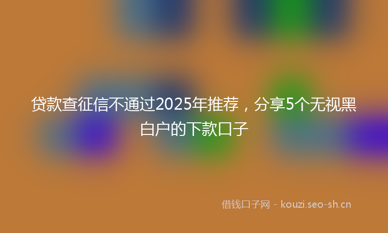 贷款查征信不通过2025年推荐，分享5个无视黑白户的下款口子