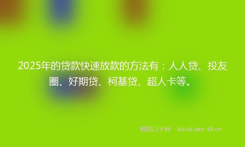 2025年的贷款快速放款的方法有：人人贷、投友圈、好期贷、柯基贷、超人卡等。