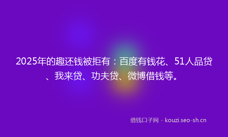 2025年的趣还钱被拒有:百度有钱花、51人品贷、我来贷、功夫贷、微博借钱等。