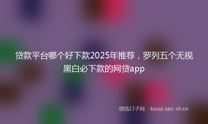 贷款平台哪个好下款2025年推荐，罗列五个无视黑白必下款的网贷app