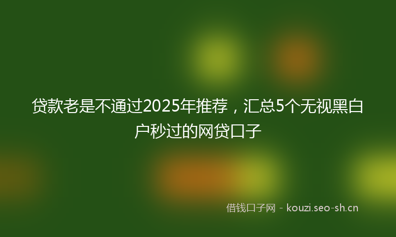 贷款老是不通过2025年推荐，汇总5个无视黑白户秒过的网贷口子