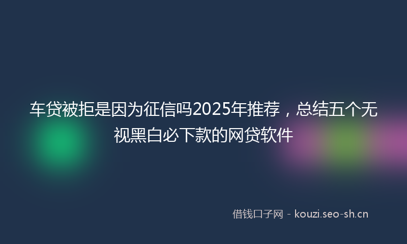 车贷被拒是因为征信吗2025年推荐，总结五个无视黑白必下款的网贷软件