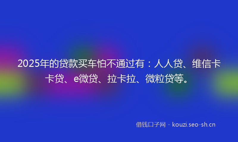 2025年的贷款买车怕不通过有：人人贷、维信卡卡贷、e微贷、拉卡拉、微粒贷等。