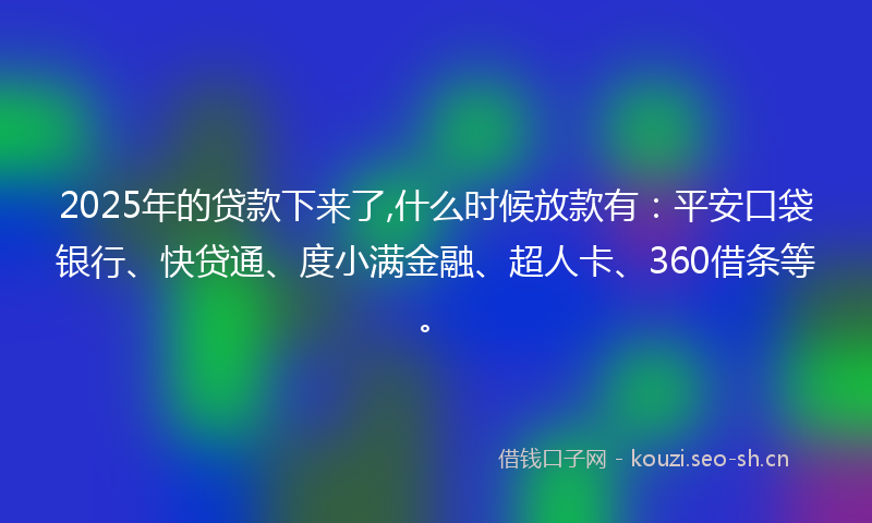 2025年的贷款下来了,什么时候放款有：平安口袋银行、快贷通、度小满金融、超人卡、360借条等。