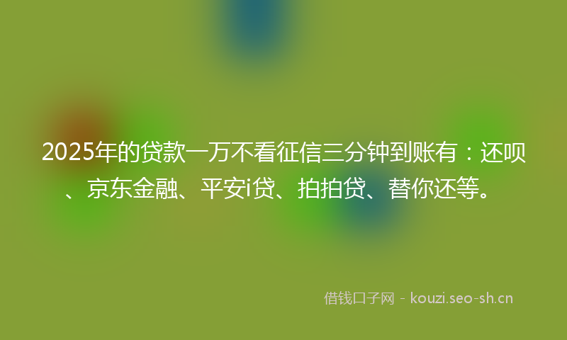 2025年的贷款一万不看征信三分钟到账有：还呗、京东金融、平安i贷、拍拍贷、替你还等。