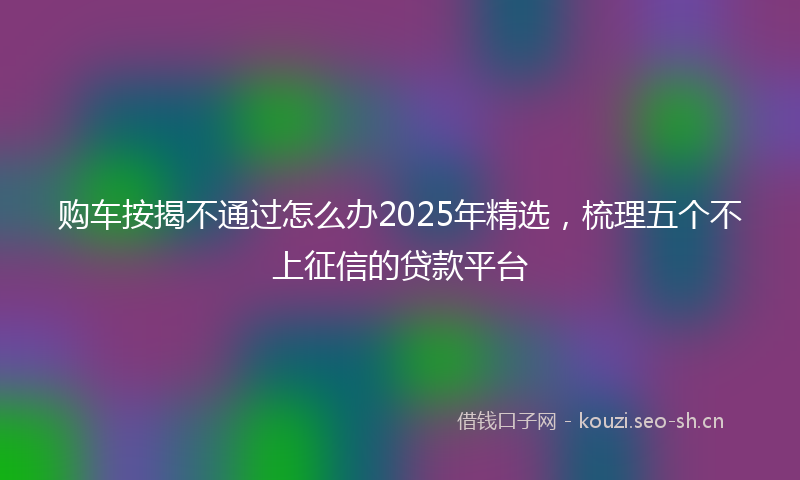 购车按揭不通过怎么办2025年精选，梳理五个不上征信的贷款平台