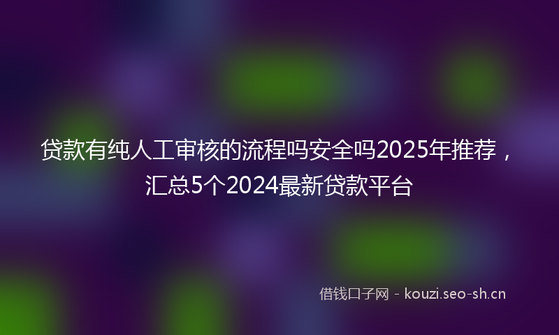贷款有纯人工审核的流程吗安全吗2025年推荐，汇总5个2024最新贷款平台