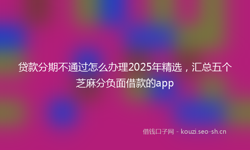 贷款分期不通过怎么办理2025年精选，汇总五个芝麻分负面借款的app