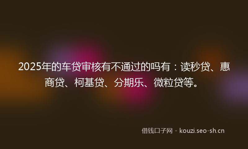 2025年的车贷审核有不通过的吗有：读秒贷、惠商贷、柯基贷、分期乐、微粒贷等。