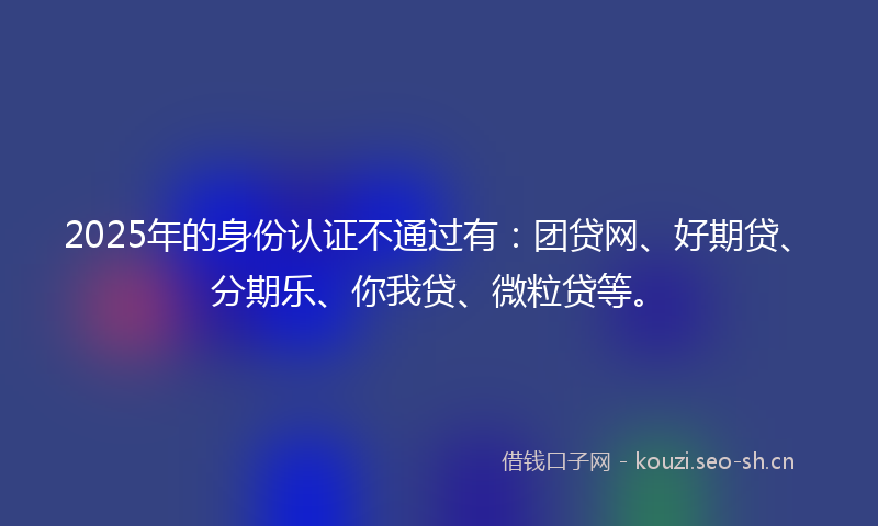 2025年的身份认证不通过有：团贷网、好期贷、分期乐、你我贷、微粒贷等。