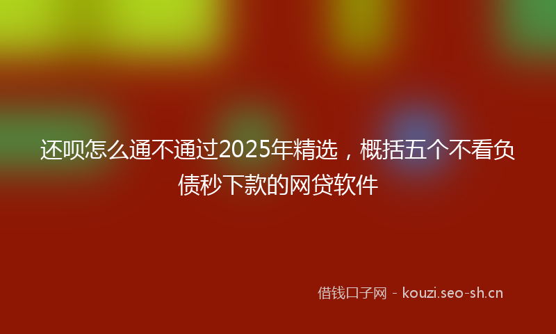 还呗怎么通不通过2025年精选，概括五个不看负债秒下款的网贷软件