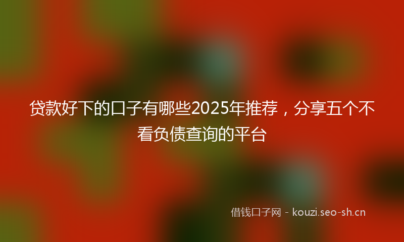 贷款好下的口子有哪些2025年推荐，分享五个不看负债查询的平台