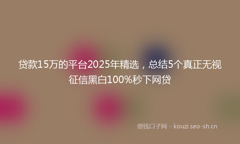 贷款15万的平台2025年精选，总结5个真正无视征信黑白100%秒下网贷