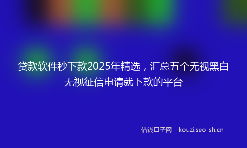 贷款软件秒下款2025年精选，汇总五个无视黑白无视征信申请就下款的平台