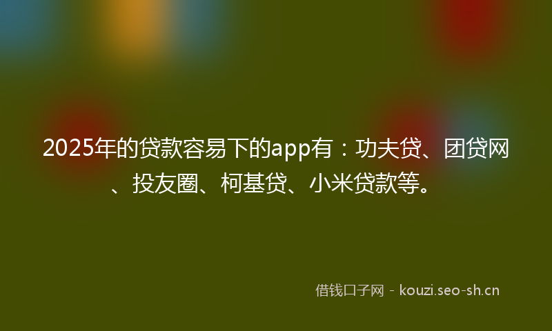 2025年的贷款容易下的app有：功夫贷、团贷网、投友圈、柯基贷、小米贷款等。