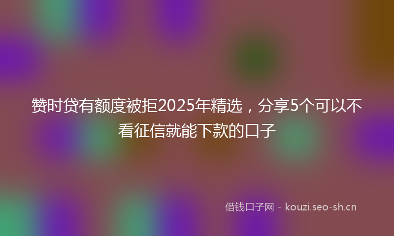 赞时贷有额度被拒2025年精选,分享5个可以不看征信就能下款的口子
