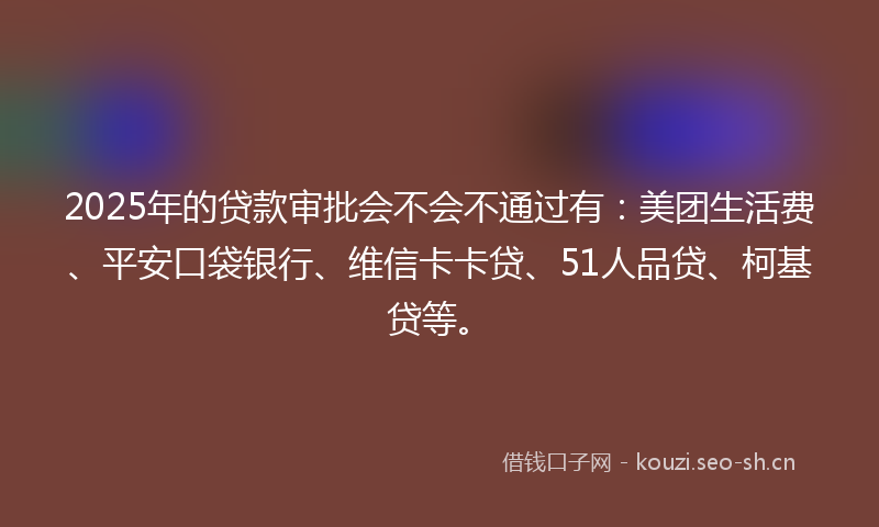 2025年的贷款审批会不会不通过有：美团生活费、平安口袋银行、维信卡卡贷、51人品贷、柯基贷等。