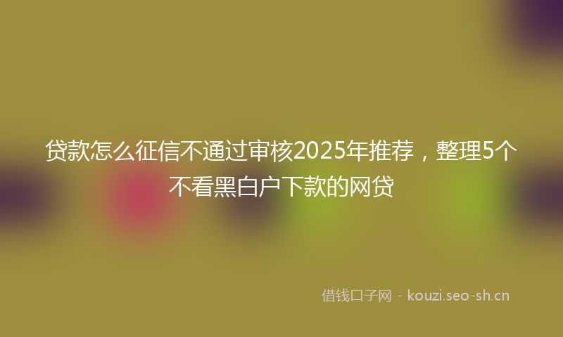 贷款怎么征信不通过审核2025年推荐，整理5个不看黑白户下款的网贷