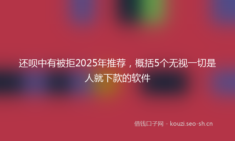 还呗中有被拒2025年推荐,概括5个无视一切是人就下款的软件