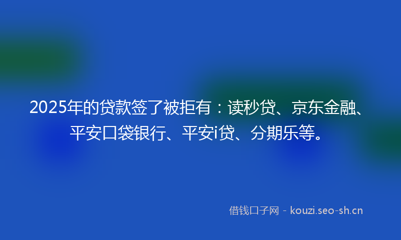 2025年的贷款签了被拒有：读秒贷、京东金融、平安口袋银行、平安i贷、分期乐等。