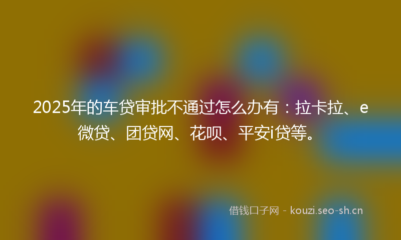 2025年的车贷审批不通过怎么办有：拉卡拉、e微贷、团贷网、花呗、平安i贷等。